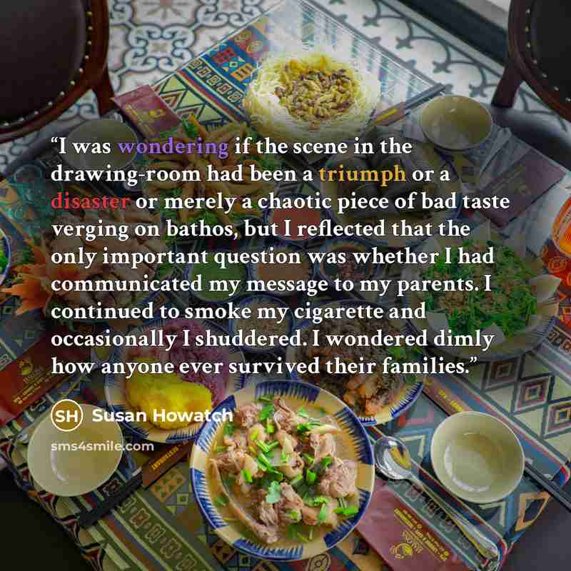 “I was wondering if the scene in the drawing-room had been a triumph or a disaster or merely a chaotic piece of bad taste verging on bathos, but I reflected that the only important question was whether I had communicated my message to my parents. I continued to smoke my cigarette and occasionally I…” quote by Susan Howatch