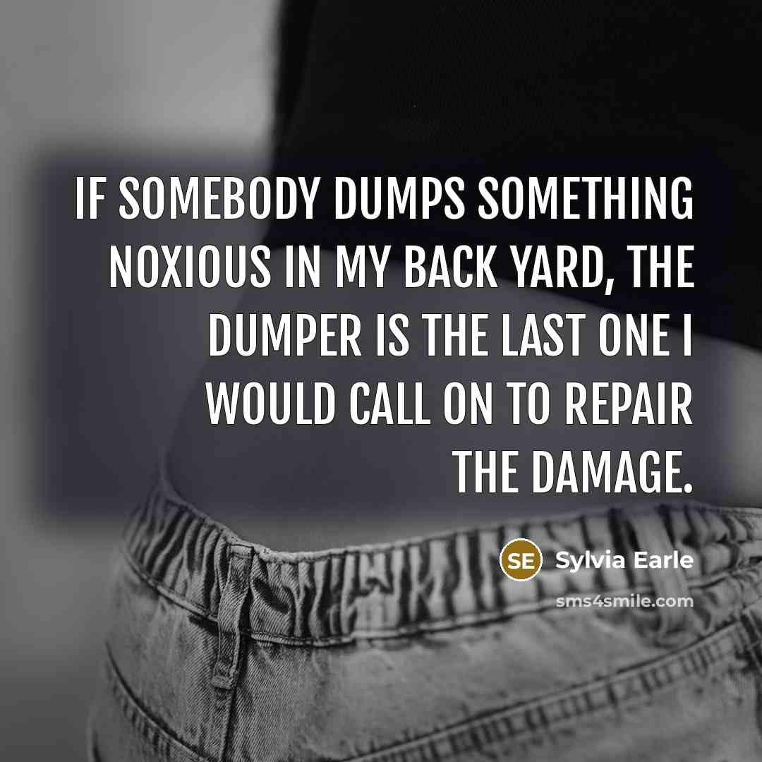 “If somebody dumps something noxious in my back yard, the dumper is the last one I would call on to repair the damage.” quote by Sylvia Earle