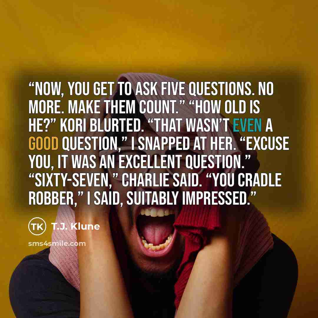 “Now, you get to ask five questions. No more. Make them count.” “How old is he?” Kori blurted. “That wasn’t even a good question,” I snapped at her. “Excuse you, it was an excellent question.” “Sixty-seven,” Charlie said. “You cradle robber,” I said, suitably impressed.” quote by T.J. Klune