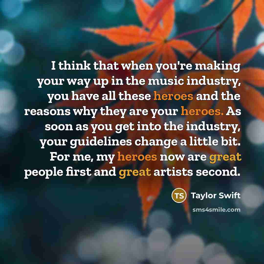 “I think that when you're making your way up in the music industry, you have all these heroes and the reasons why they are your heroes. As soon as you get into the industry, your guidelines change a little bit. For me, my heroes now are great people first and great artists second.” quote by Taylor Swift