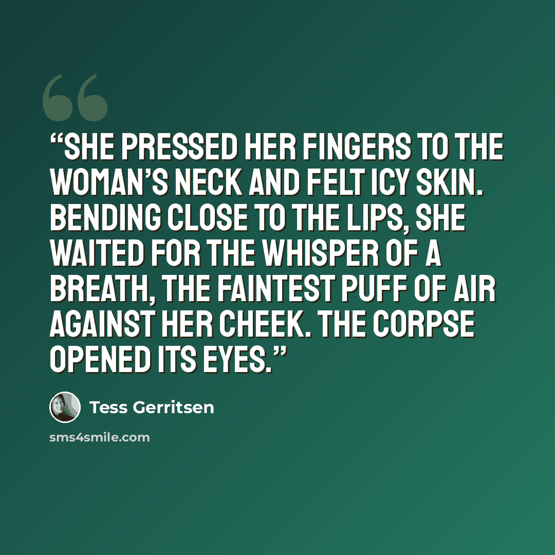 “She pressed her fingers to the woman’s neck and felt icy skin. Bending close to the lips, she waited for the whisper of a breath, the faintest puff of air against her cheek. The corpse opened its eyes.” quote by Tess Gerritsen