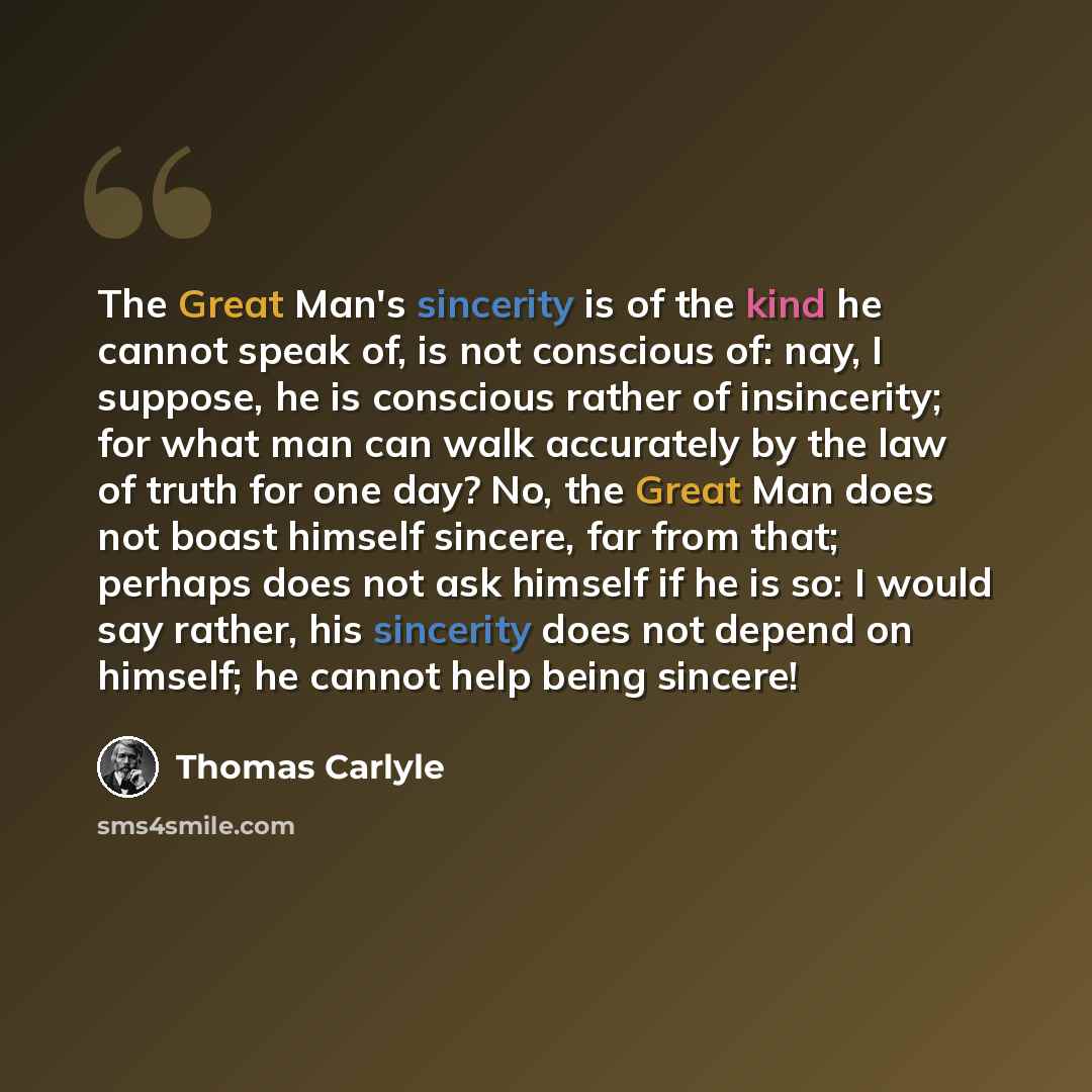“The Great Man's sincerity is of the kind he cannot speak of, is not conscious of: nay, I suppose, he is conscious rather of insincerity; for what man can walk accurately by the law of truth for one day? No, the Great Man does not boast himself sincere, far from that; perhaps does not ask himself…” quote by Thomas Carlyle
