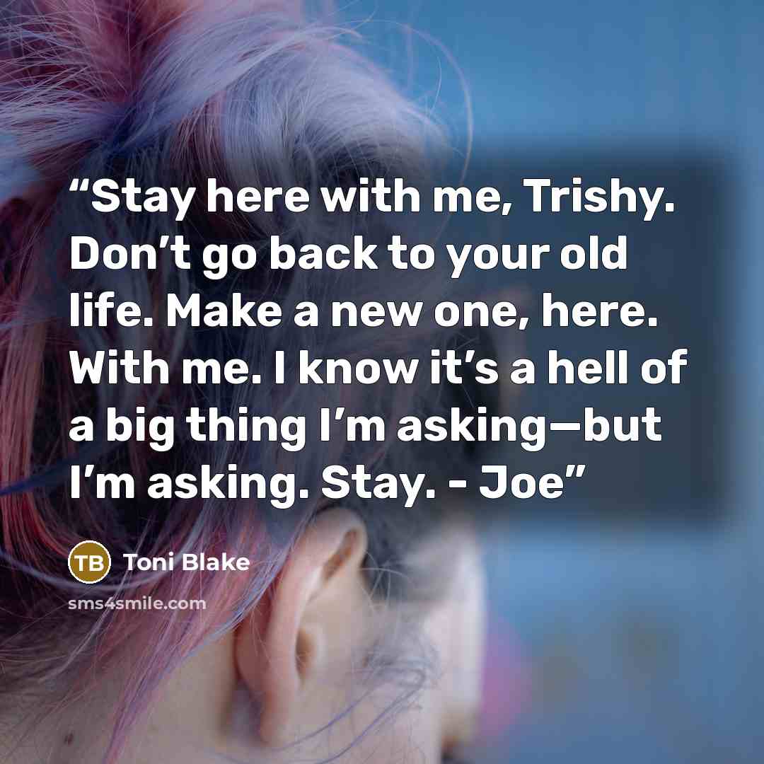 “Stay here with me, Trishy. Don’t go back to your old life. Make a new one, here. With me. I know it’s a hell of a big thing I’m asking—but I’m asking. Stay. - Joe” quote by Toni Blake