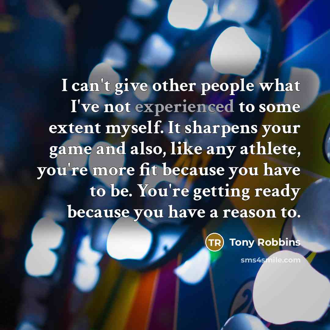 “I can't give other people what I've not experienced to some extent myself. It sharpens your game and also, like any athlete, you're more fit because you have to be. You're getting ready because you have a reason to.” quote by Tony Robbins