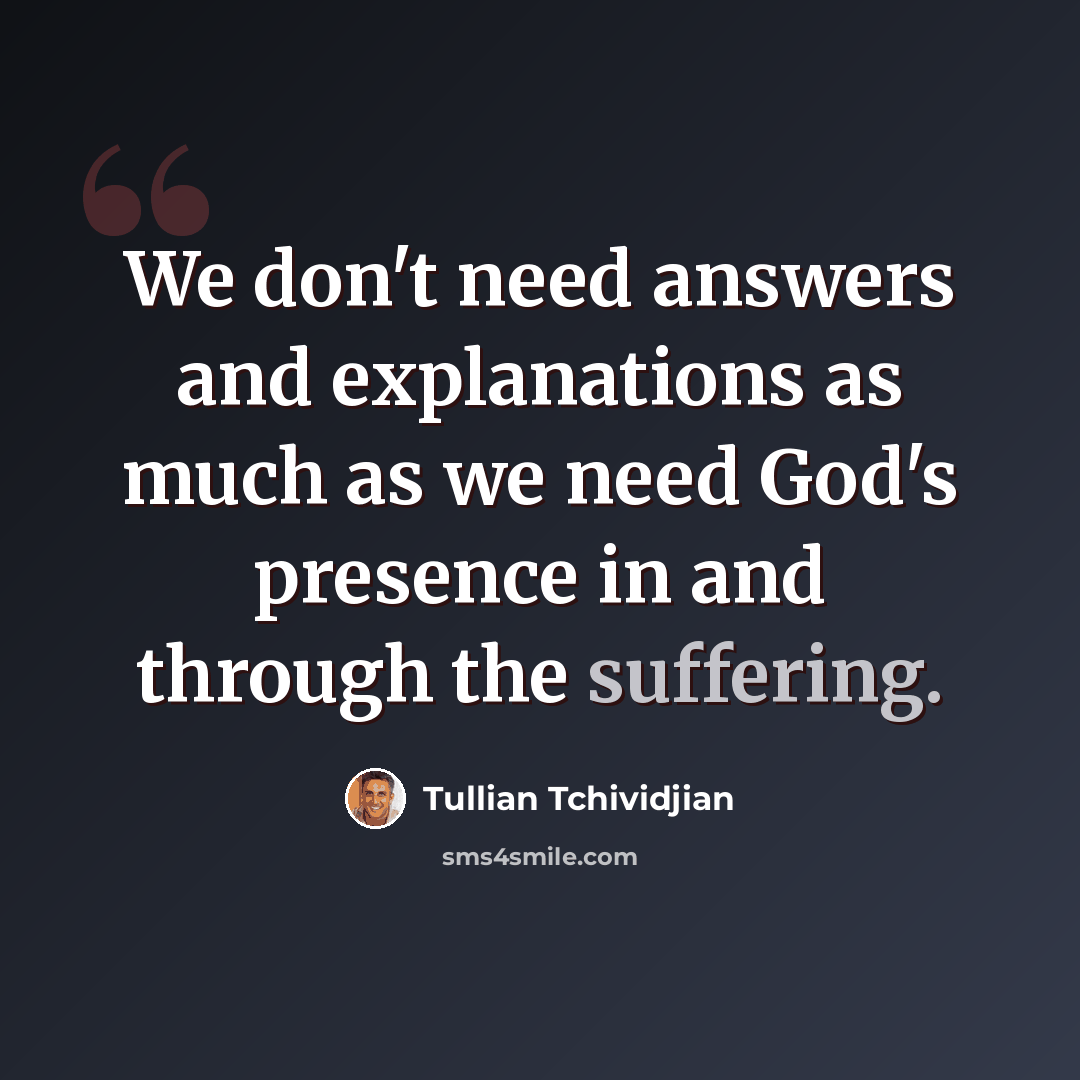 “We don't need answers and explanations as much as we need God's presence in and through the suffering.” quote by Tullian Tchividjian