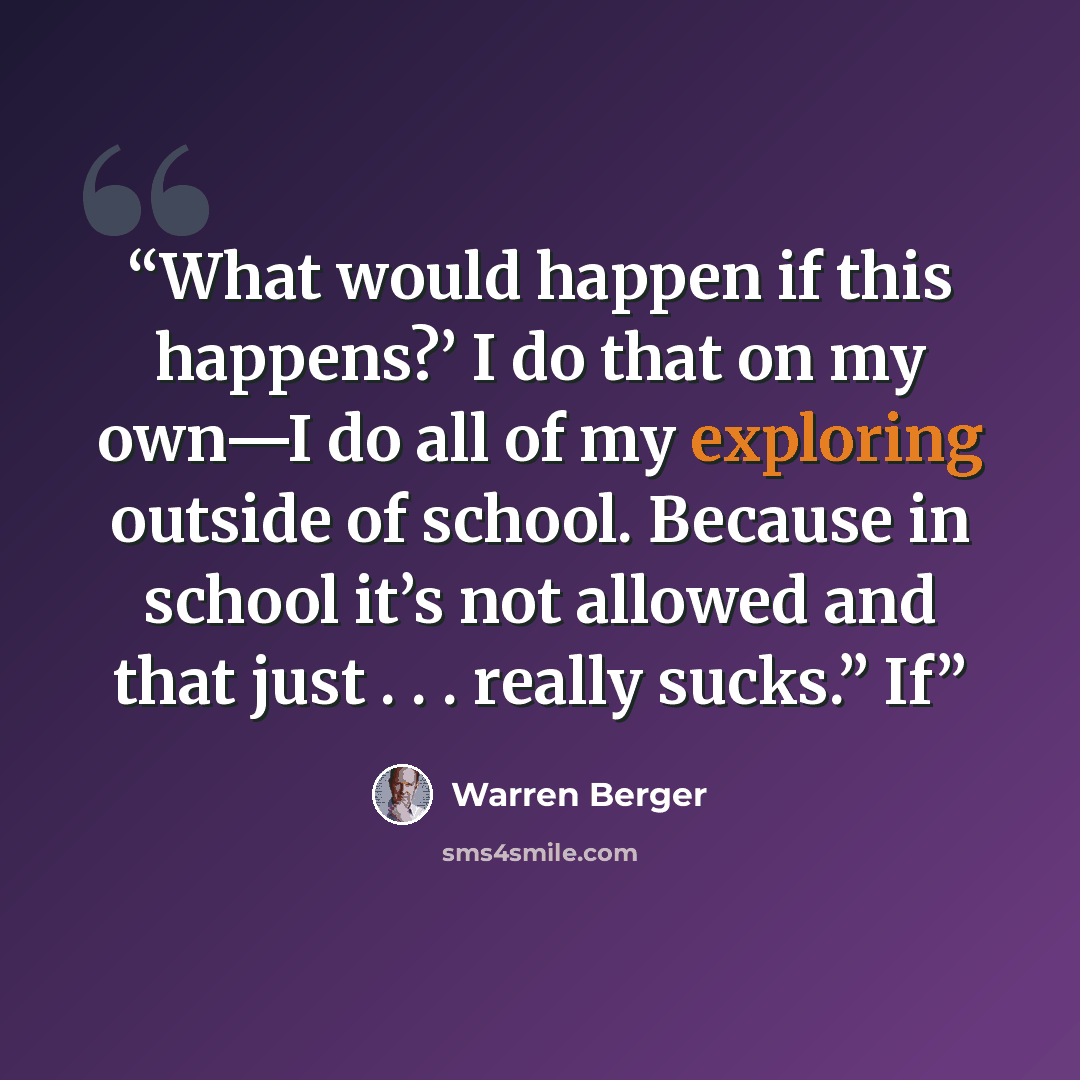 “What would happen if this happens?’ I do that on my own—I do all of my exploring outside of school. Because in school it’s not allowed and that just . . . really sucks.” If” quote by Warren Berger