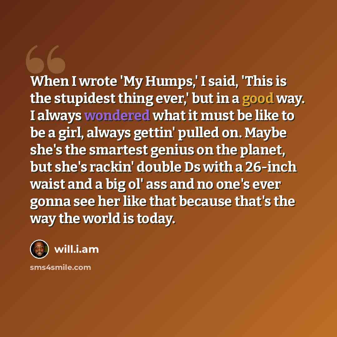 “When I wrote 'My Humps,' I said, 'This is the stupidest thing ever,' but in a good way. I always wondered what it must be like to be a girl, always gettin' pulled on. Maybe she's the smartest genius on the planet, but she's rackin' double Ds with a 26-inch waist and a big ol' ass and no one's ever…” quote by will.i.am