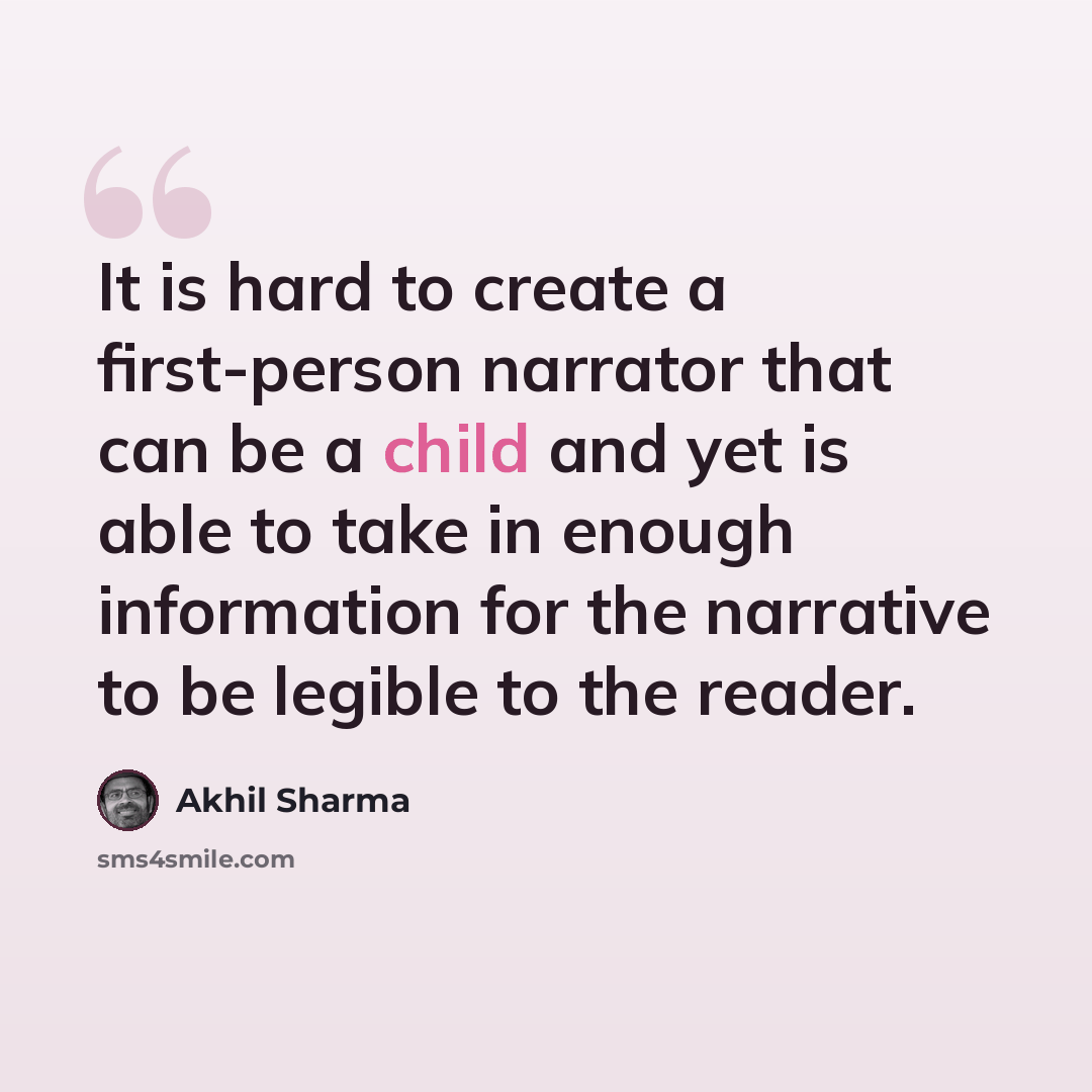“It is hard to create a first-person narrator that can be a child and yet is able to take in enough information for the narrative to be legible to the reader.” quote by Akhil Sharma