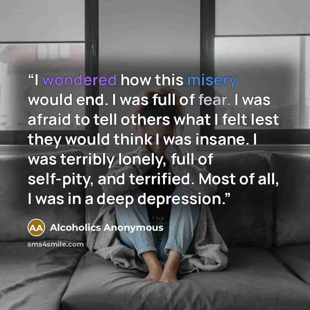“I wondered how this misery would end. I was full of fear. I was afraid to tell others what I felt lest they would think I was insane. I was terribly lonely, full of self-pity, and terrified. Most of all, I was in a deep depression.” quote by Alcoholics Anonymous