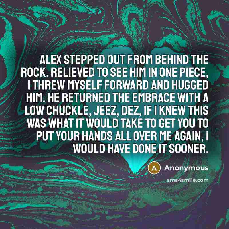 “Alex stepped out from behind the rock. Relieved to see him in one piece, I threw myself forward and hugged him. He returned the embrace with a low chuckle, Jeez, Dez, if I knew this was what it would take to get you to put your hands all over me again, I would have done it sooner.” quote by Anonymous