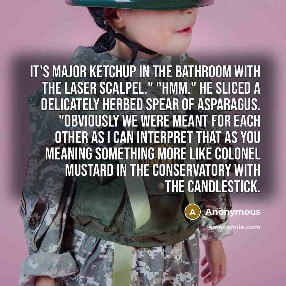 “It's Major Ketchup in the bathroom with the laser scalpel." "Hmm." He sliced a delicately herbed spear of asparagus. "Obviously we were meant for each other as I can interpret that as you meaning something more like Colonel Mustard in the conservatory with the candlestick.” quote by Anonymous