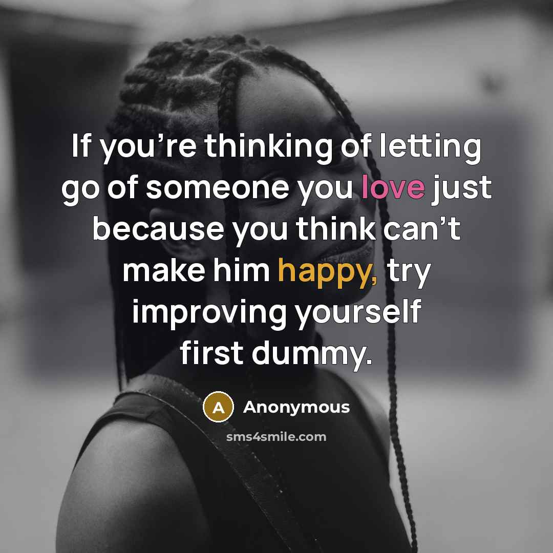 “If you're thinking of letting go of someone you love just because you think can't make him happy, try improving yourself first dummy.” quote by Anonymous