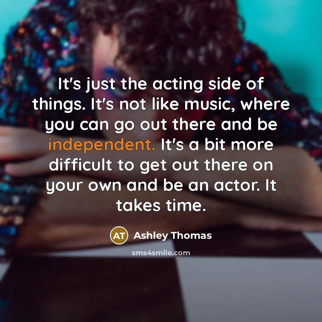 “It's just the acting side of things. It's not like music, where you can go out there and be independent. It's a bit more difficult to get out there on your own and be an actor. It takes time.” quote by Ashley Thomas