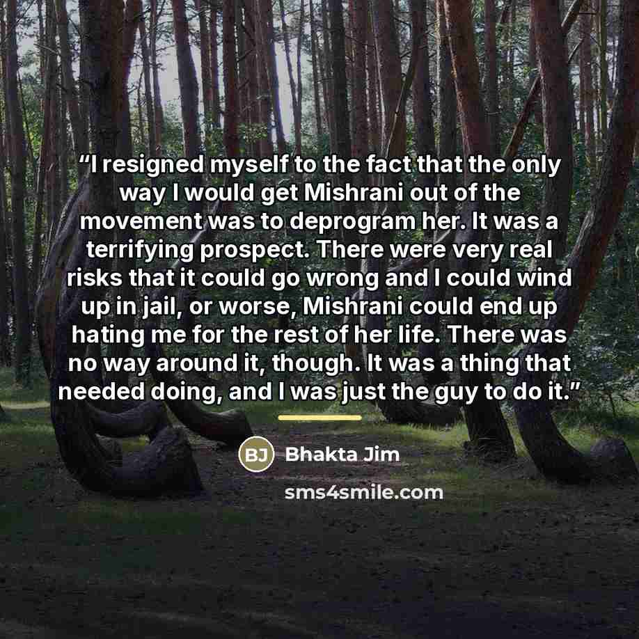 “I resigned myself to the fact that the only way I would get Mishrani out of the movement was to deprogram her. It was a terrifying prospect. There were very real risks that it could go wrong and I could wind up in jail, or worse, Mishrani could end up hating me for the rest of her life. There was…” quote by Bhakta Jim