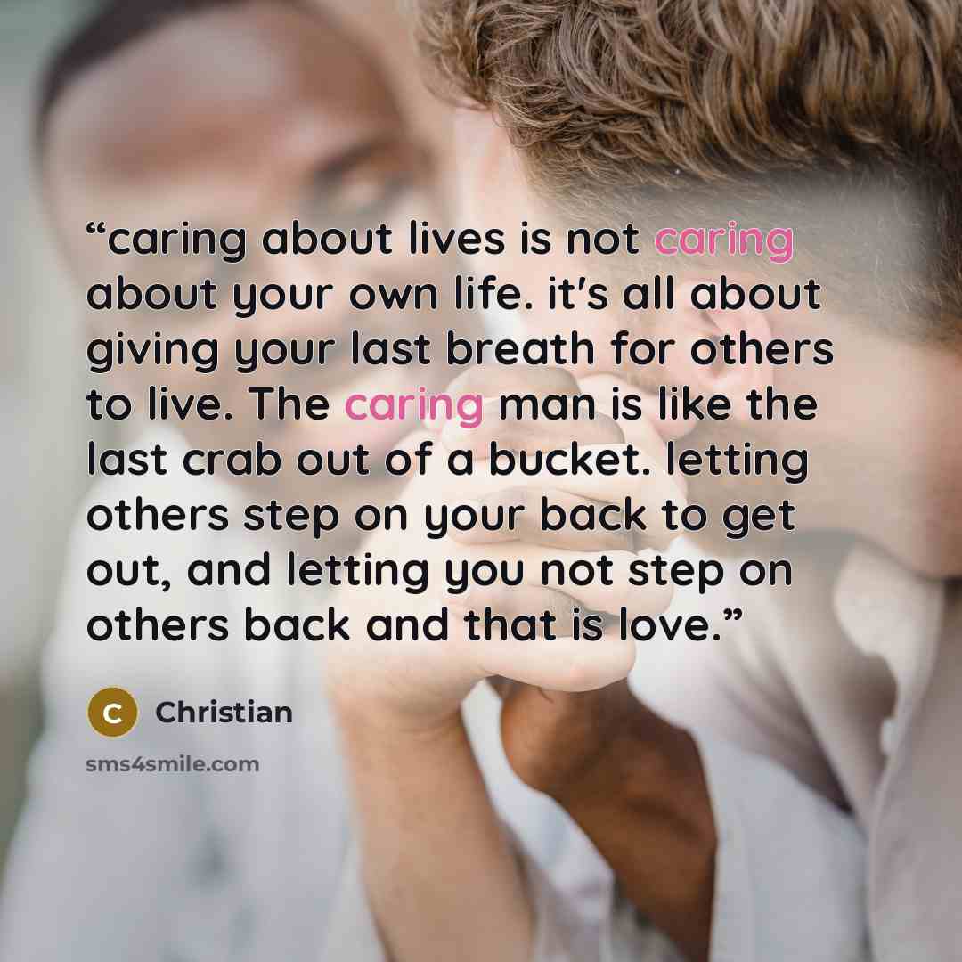 “caring about lives is not caring about your own life. it's all about giving your last breath for others to live. The caring man is like the last crab out of a bucket. letting others step on your back to get out, and letting you not step on others back and that is love.” quote by christian