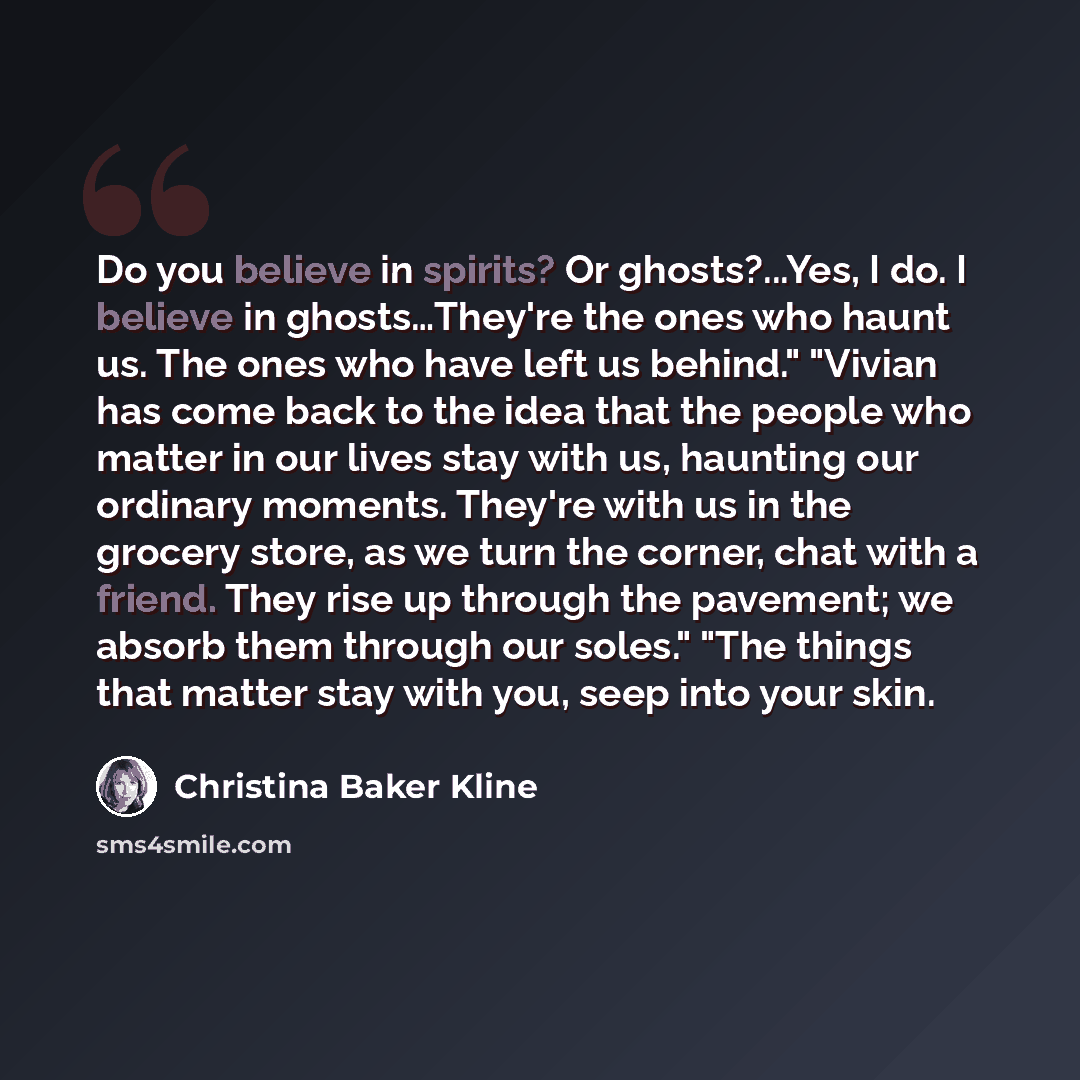 “Do you believe in spirits? Or ghosts?...Yes, I do. I believe in ghosts…They're the ones who haunt us. The ones who have left us behind." "Vivian has come back to the idea that the people who matter in our lives stay with us, haunting our ordinary moments. They're with us in the grocery store, as…” quote by Christina Baker Kline