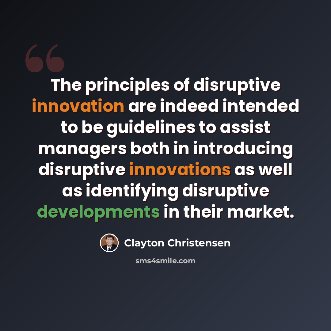 “The principles of disruptive innovation are indeed intended to be guidelines to assist managers both in introducing disruptive innovations as well as identifying disruptive developments in their market.” quote by Clayton Christensen