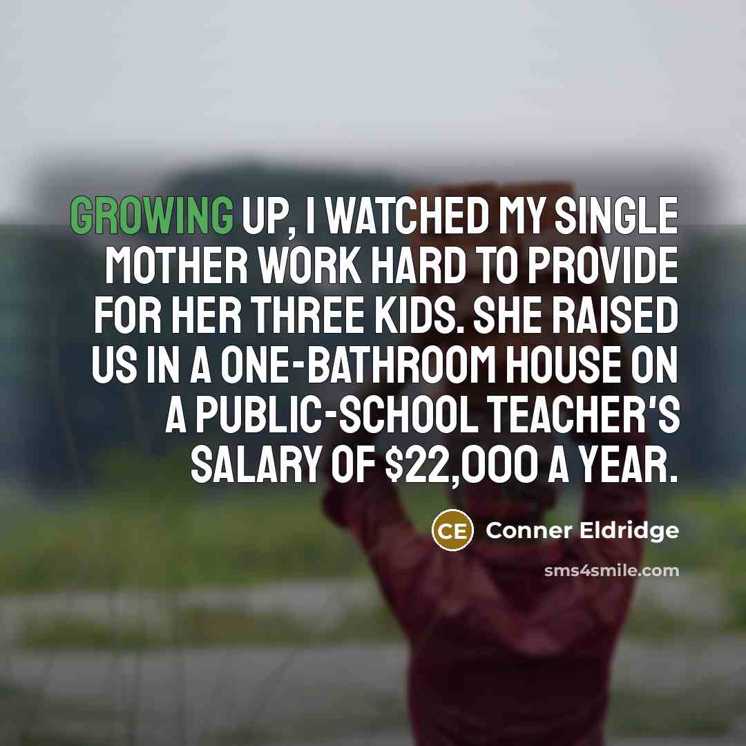“Growing up, I watched my single mother work hard to provide for her three kids. She raised us in a one-bathroom house on a public-school teacher's salary of $22,000 a year.” quote by Conner Eldridge
