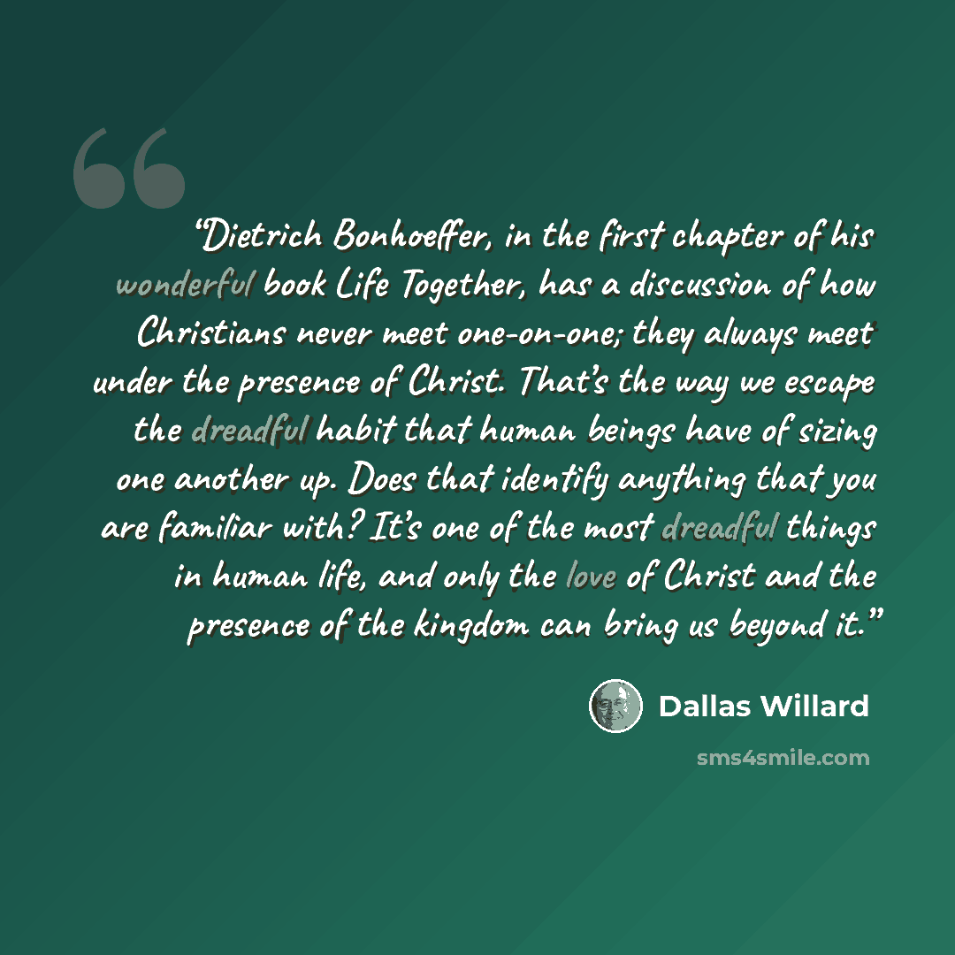 “Dietrich Bonhoeffer, in the first chapter of his wonderful book Life Together, has a discussion of how Christians never meet one-on-one; they always meet under the presence of Christ. That’s the way we escape the dreadful habit that human beings have of sizing one another up. Does that identify…” quote by Dallas Willard