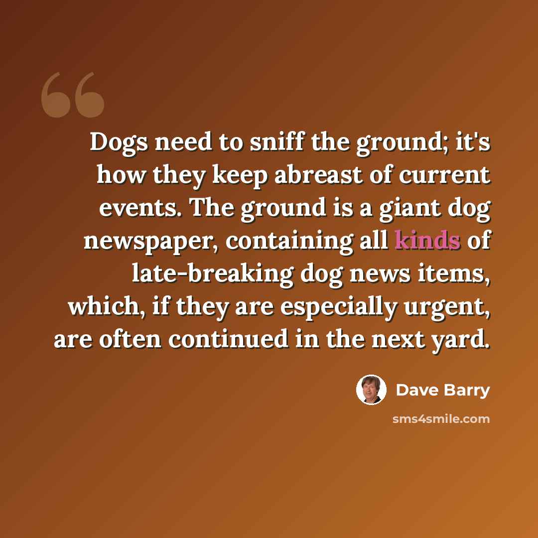 “Dogs need to sniff the ground; it's how they keep abreast of current events. The ground is a giant dog newspaper, containing all kinds of late-breaking dog news items, which, if they are especially urgent, are often continued in the next yard.” quote by Dave Barry