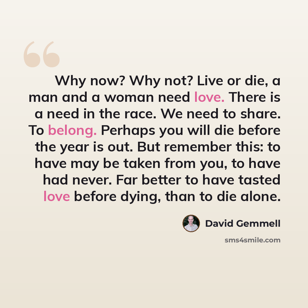 “Why now? Why not? Live or die, a man and a woman need love. There is a need in the race. We need to share. To belong. Perhaps you will die before the year is out. But remember this: to have may be taken from you, to have had never. Far better to have tasted love before dying, than to die alone.” quote by David Gemmell