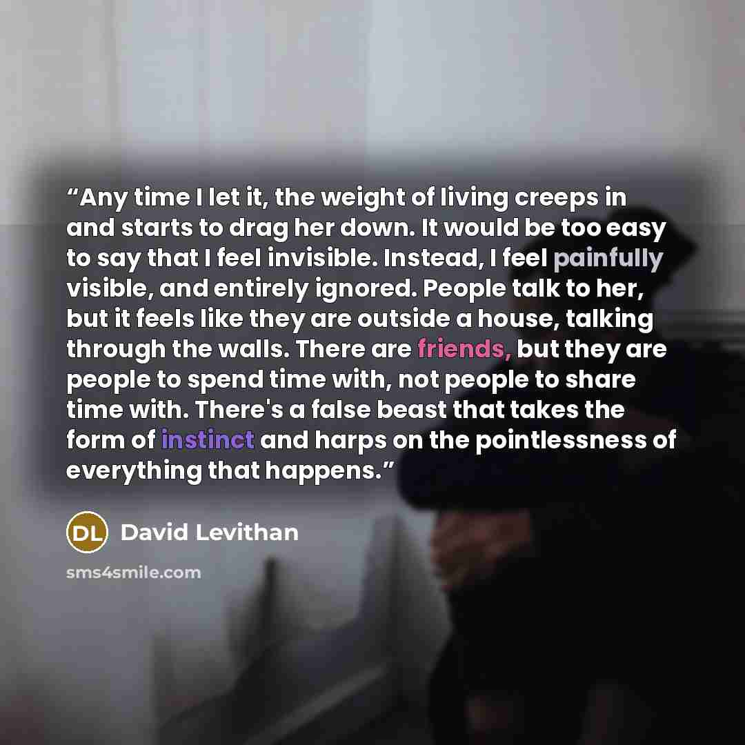 “Any time I let it, the weight of living creeps in and starts to drag her down. It would be too easy to say that I feel invisible. Instead, I feel painfully visible, and entirely ignored. People talk to her, but it feels like they are outside a house, talking through the walls. There are friends…” quote by David Levithan