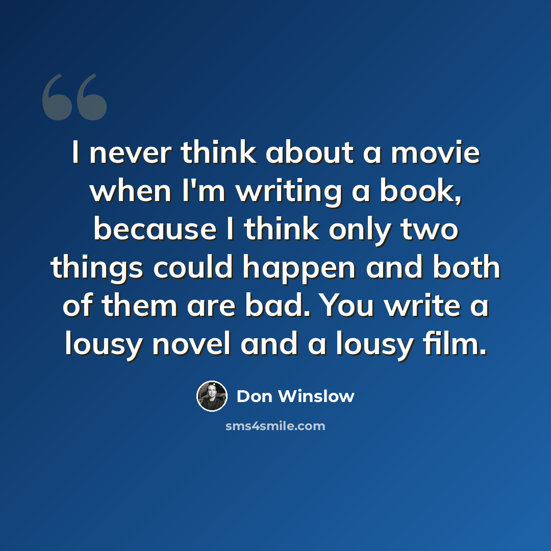 “I never think about a movie when I'm writing a book, because I think only two things could happen and both of them are bad. You write a lousy novel and a lousy film.” quote by Don Winslow