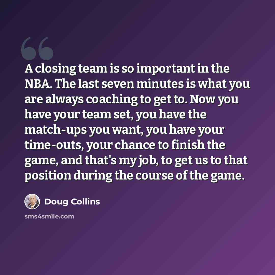“A closing team is so important in the NBA. The last seven minutes is what you are always coaching to get to. Now you have your team set, you have the match-ups you want, you have your time-outs, your chance to finish the game, and that's my job, to get us to that position during the course of the…” quote by Doug Collins