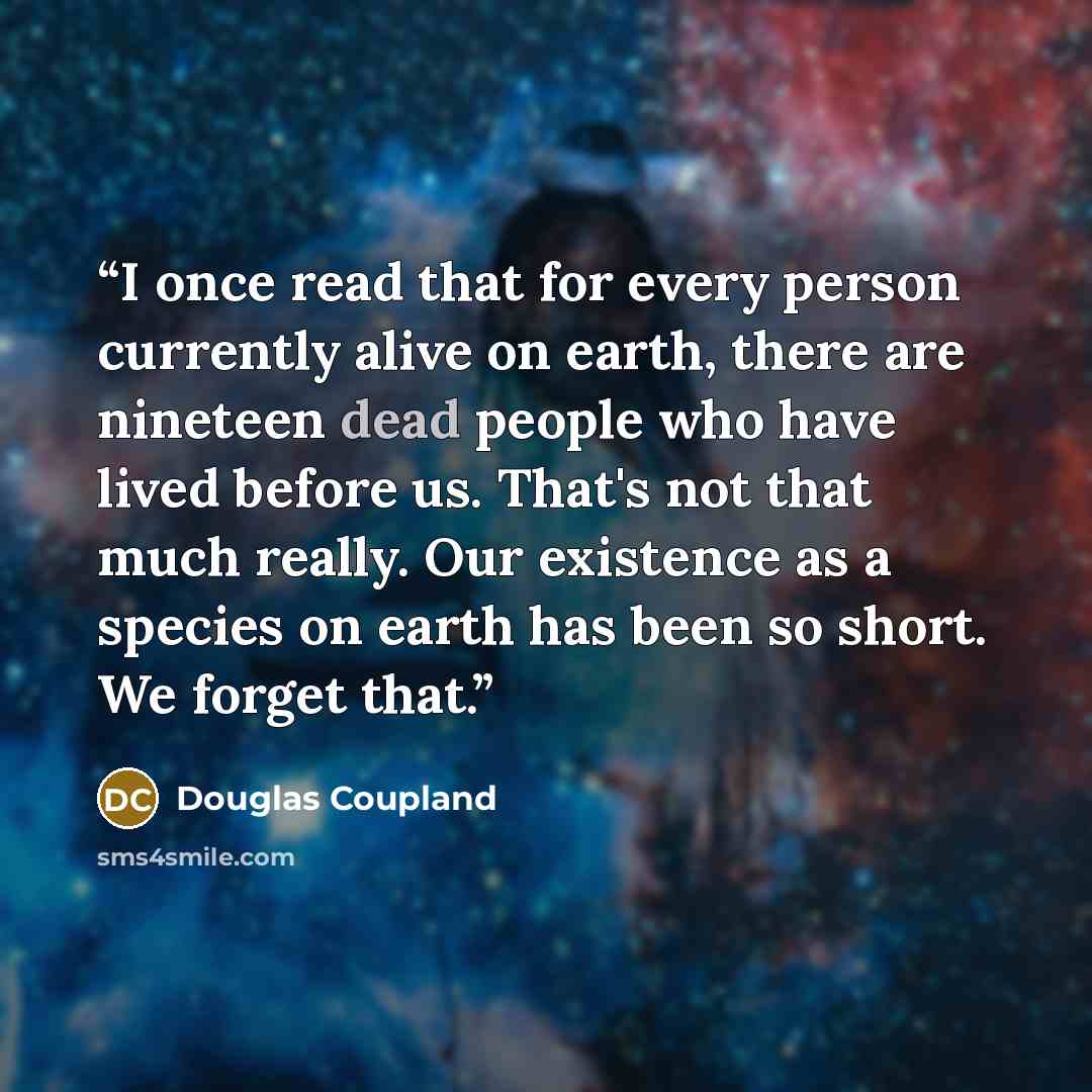 “I once read that for every person currently alive on earth, there are nineteen dead people who have lived before us. That's not that much really. Our existence as a species on earth has been so short. We forget that.” quote by Douglas Coupland