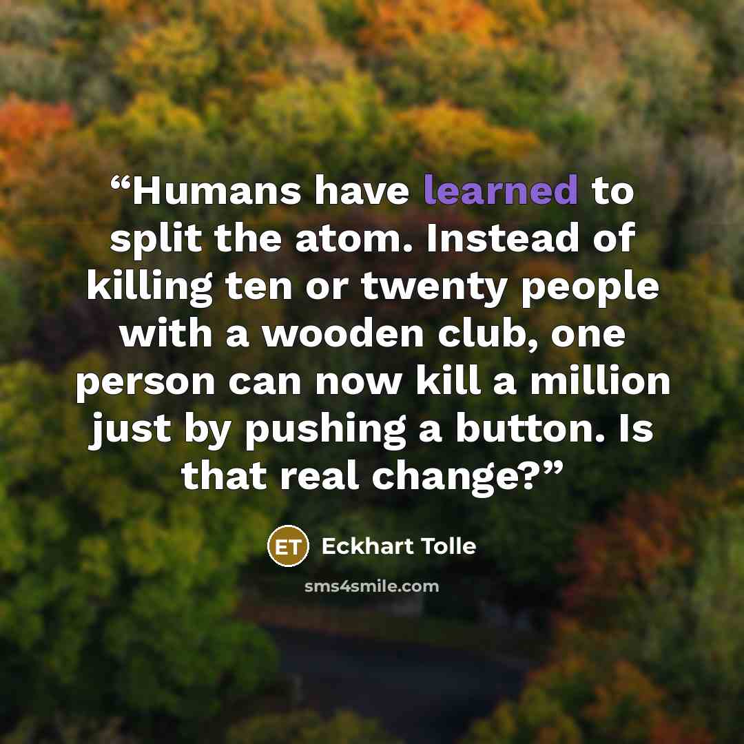 “Humans have learned to split the atom. Instead of killing ten or twenty people with a wooden club, one person can now kill a million just by pushing a button. Is that real change?” quote by Eckhart Tolle