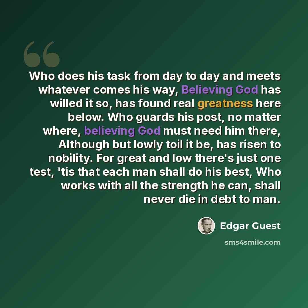 “Who does his task from day to day and meets whatever comes his way, Believing God has willed it so, has found real greatness here below. Who guards his post, no matter where, believing God must need him there, Although but lowly toil it be, has risen to nobility. For great and low there's just one…” quote by Edgar Guest