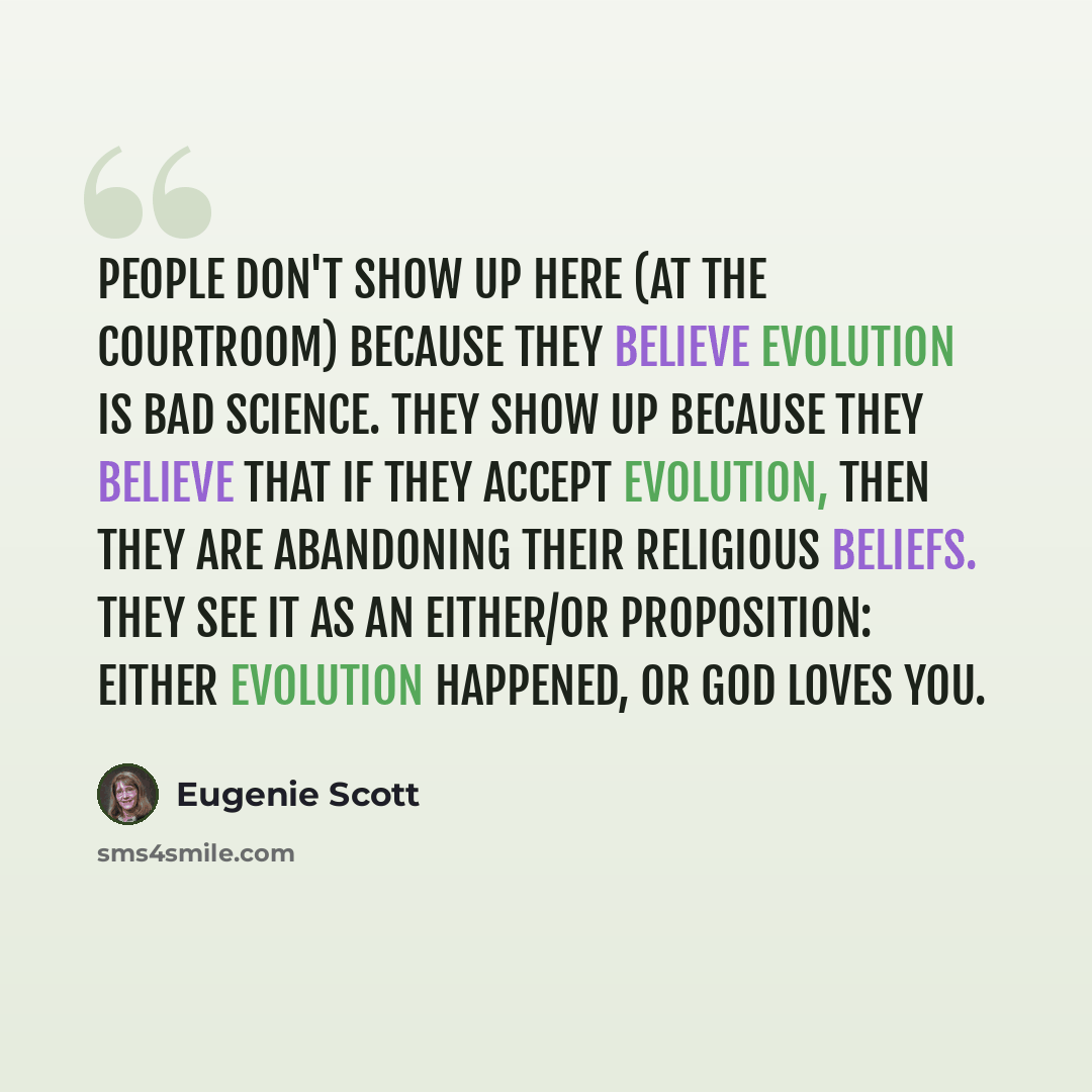 “People don't show up here (at the courtroom) because they believe evolution is bad science. They show up because they believe that if they accept evolution, then they are abandoning their religious beliefs. They see it as an either/or proposition: Either evolution happened, or God loves you.” quote by Eugenie Scott