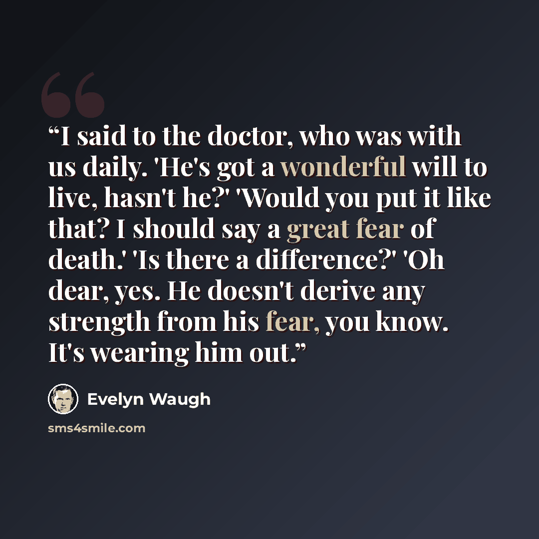 “I said to the doctor, who was with us daily. 'He's got a wonderful will to live, hasn't he?' 'Would you put it like that? I should say a great fear of death.' 'Is there a difference?' 'Oh dear, yes. He doesn't derive any strength from his fear, you know. It's wearing him out.” quote by Evelyn Waugh
