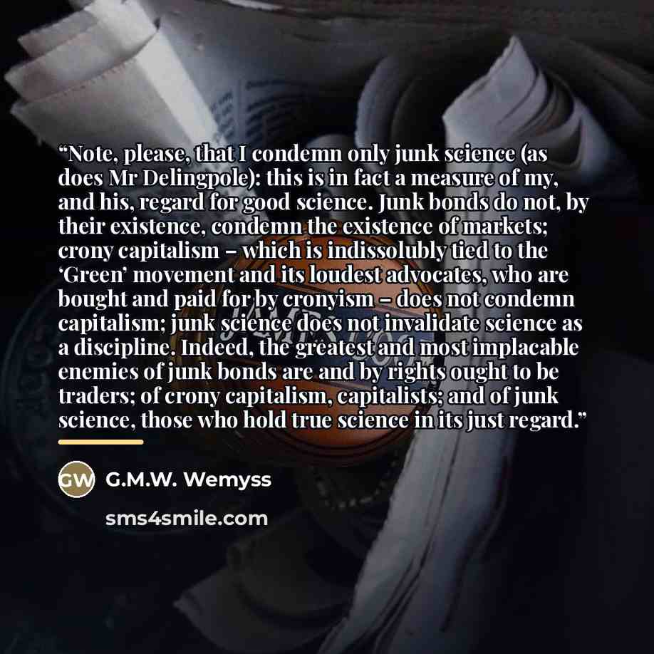 “Note, please, that I condemn only junk science (as does Mr Delingpole): this is in fact a measure of my, and his, regard for good science. Junk bonds do not, by their existence, condemn the existence of markets; crony capitalism – which is indissolubly tied to the ‘Green’ movement and its loudest…” quote by G.M.W. Wemyss