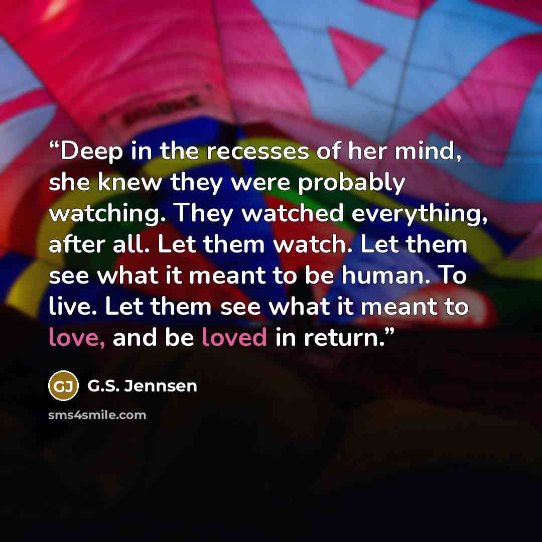 “Deep in the recesses of her mind, she knew they were probably watching. They watched everything, after all. Let them watch. Let them see what it meant to be human. To live. Let them see what it meant to love, and be loved in return.” quote by G.S. Jennsen
