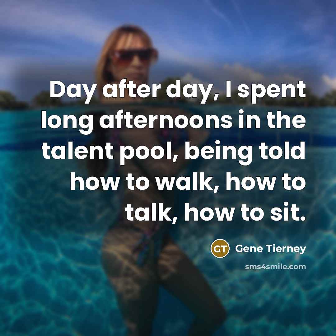 “Day after day, I spent long afternoons in the talent pool, being told how to walk, how to talk, how to sit.” quote by Gene Tierney
