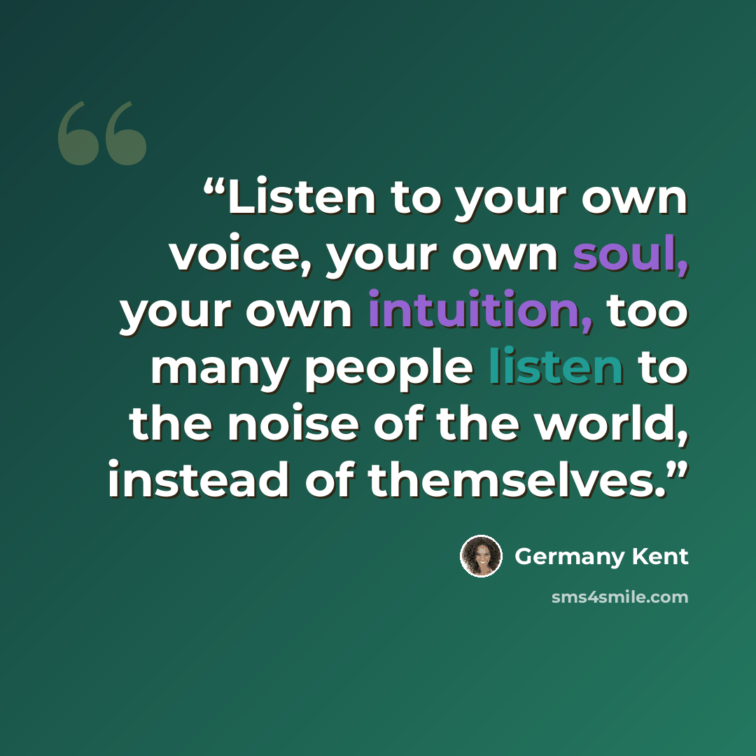 “Listen to your own voice, your own soul, your own intuition, too many people listen to the noise of the world, instead of themselves.” quote by Germany Kent