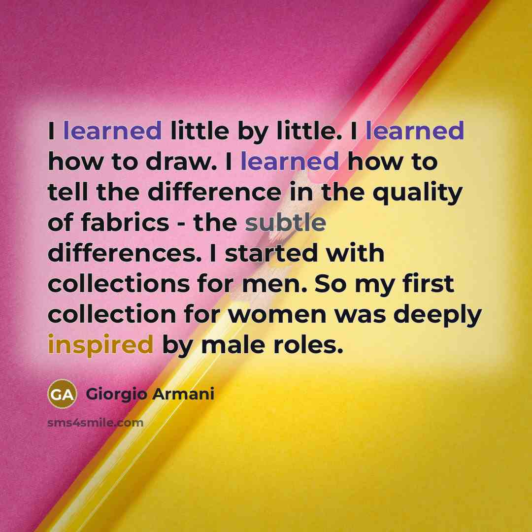“I learned little by little. I learned how to draw. I learned how to tell the difference in the quality of fabrics - the subtle differences. I started with collections for men. So my first collection for women was deeply inspired by male roles.” quote by Giorgio Armani