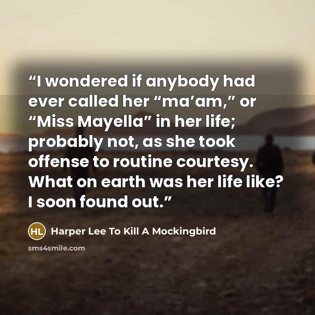 “I wondered if anybody had ever called her “ma’am,” or “Miss Mayella” in her life; probably not, as she took offense to routine courtesy. What on earth was her life like? I soon found out.” quote by Harper Lee To Kill A Mockingbird