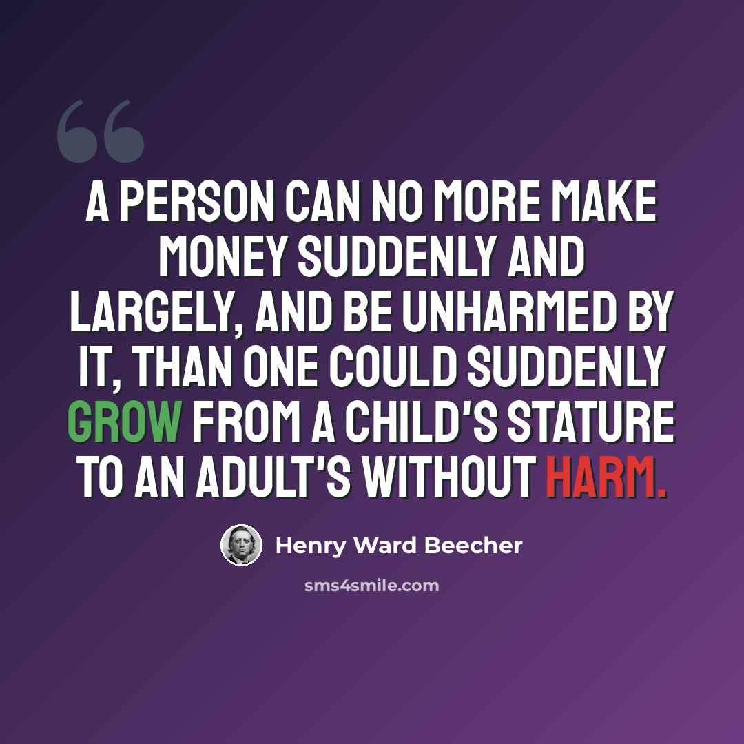 “A person can no more make money suddenly and largely, and be unharmed by it, than one could suddenly grow from a child's stature to an adult's without harm.” quote by Henry Ward Beecher