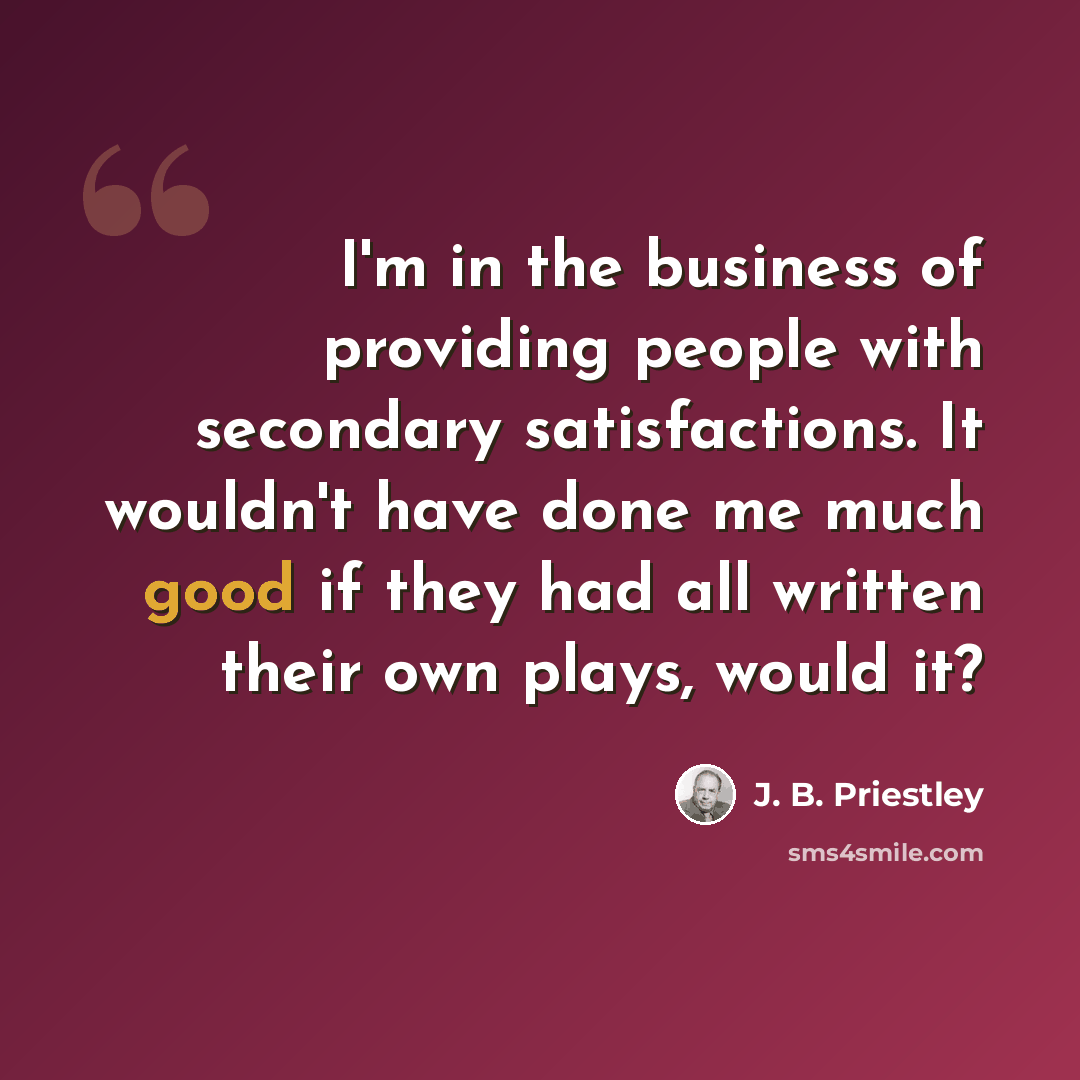 “I'm in the business of providing people with secondary satisfactions. It wouldn't have done me much good if they had all written their own plays, would it?” quote by J. B. Priestley