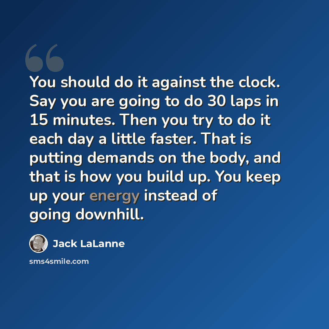 “You should do it against the clock. Say you are going to do 30 laps in 15 minutes. Then you try to do it each day a little faster. That is putting demands on the body, and that is how you build up. You keep up your energy instead of going downhill.” quote by Jack LaLanne