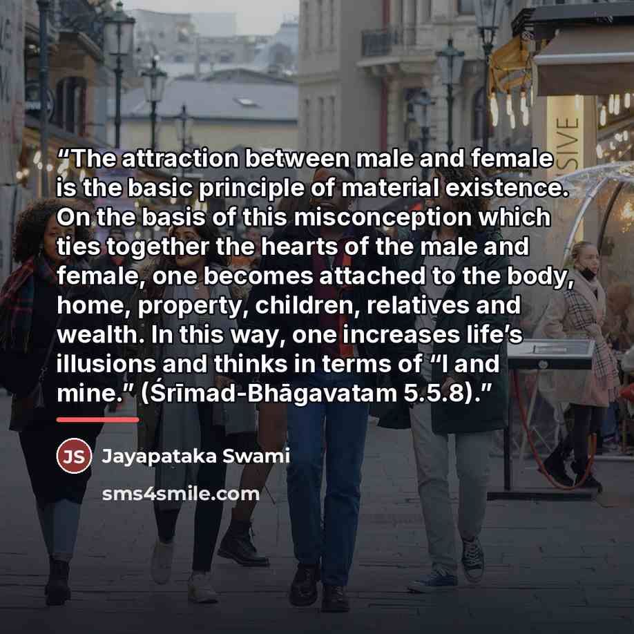 “The attraction between male and female is the basic principle of material existence. On the basis of this misconception which ties together the hearts of the male and female, one becomes attached to the body, home, property, children, relatives and wealth. In this way, one increases life’s…” quote by Jayapataka Swami