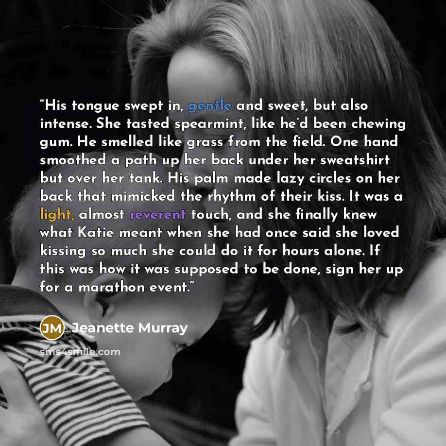 “His tongue swept in, gentle and sweet, but also intense. She tasted spearmint, like he’d been chewing gum. He smelled like grass from the field. One hand smoothed a path up her back under her sweatshirt but over her tank. His palm made lazy circles on her back that mimicked the rhythm of their…” quote by Jeanette Murray