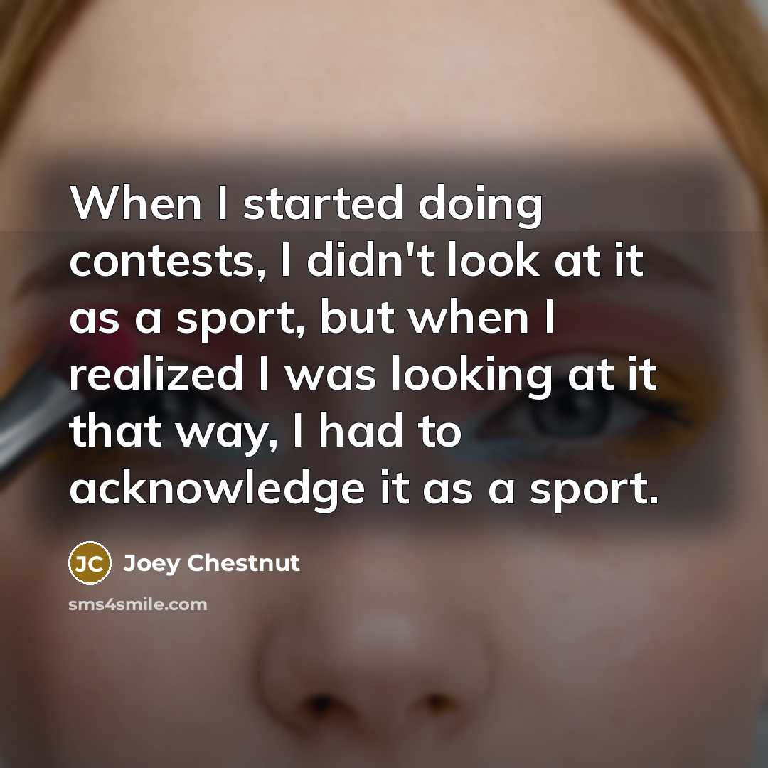 “When I started doing contests, I didn't look at it as a sport, but when I realized I was looking at it that way, I had to acknowledge it as a sport.” quote by Joey Chestnut