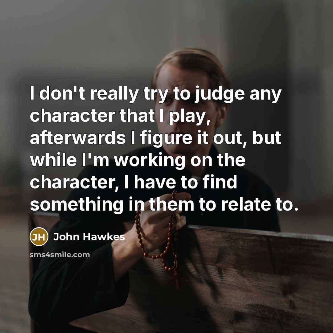 “I don't really try to judge any character that I play, afterwards I figure it out, but while I'm working on the character, I have to find something in them to relate to.” quote by John Hawkes
