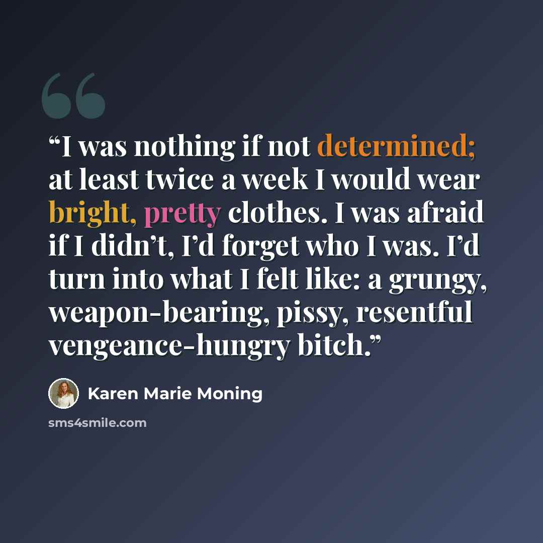 “I was nothing if not determined; at least twice a week I would wear bright, pretty clothes. I was afraid if I didn’t, I’d forget who I was. I’d turn into what I felt like: a grungy, weapon-bearing, pissy, resentful vengeance-hungry bitch.” quote by Karen Marie Moning