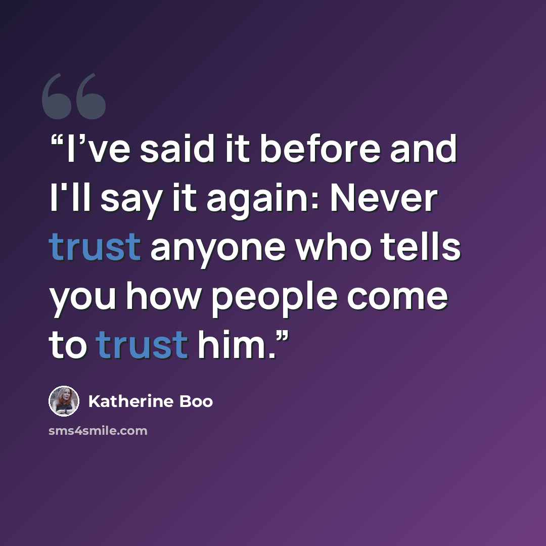 “I've said it before and I'll say it again: Never trust anyone who tells you how people come to trust him.” quote by Katherine Boo