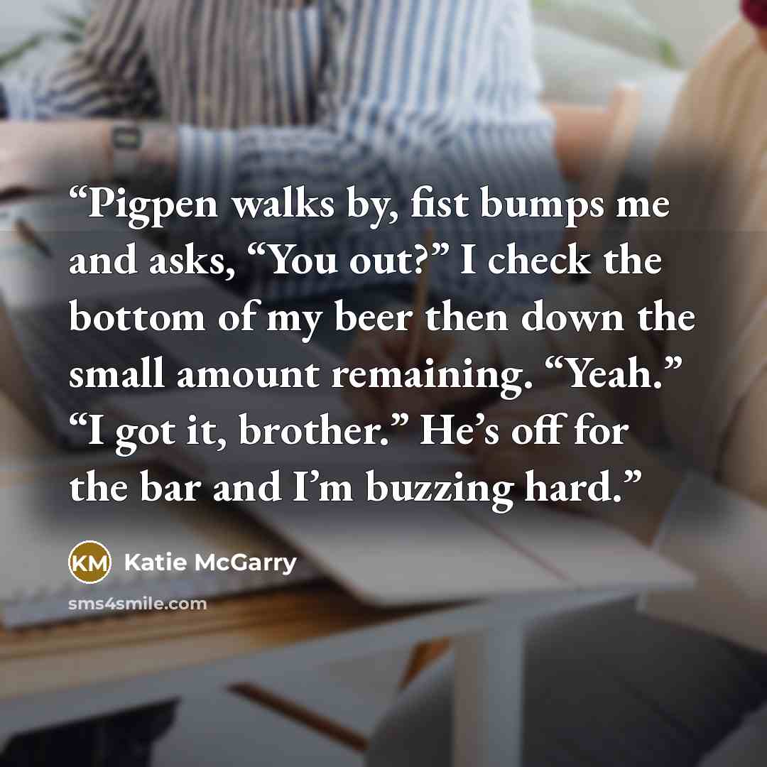 “Pigpen walks by, fist bumps me and asks, “You out?” I check the bottom of my beer then down the small amount remaining. “Yeah.” “I got it, brother.” He’s off for the bar and I’m buzzing hard.” quote by Katie McGarry