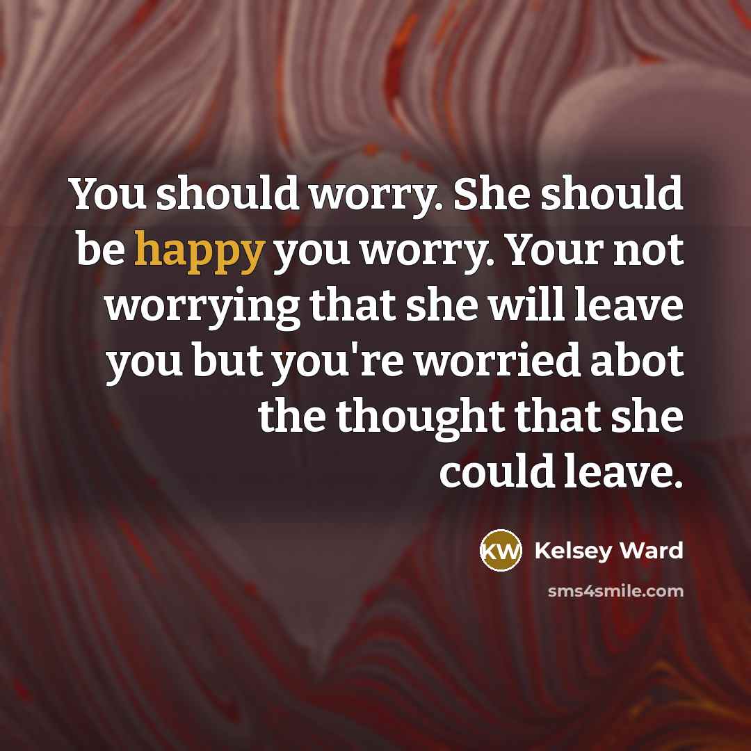 “You should worry. She should be happy you worry. Your not worrying that she will leave you but you're worried abot the thought that she could leave.” quote by Kelsey Ward